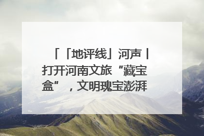 「地评线」河声丨打开河南文旅“藏宝盒”，文明瑰宝澎湃发展“豫动能”