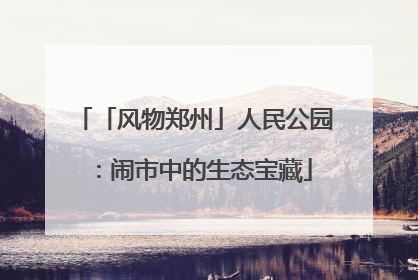 「风物郑州」人民公园：闹市中的生态宝藏