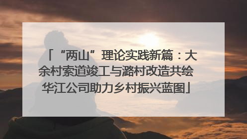 “两山”理论实践新篇：大余村索道竣工与潞村改造共绘华江公司助力乡村振兴蓝图