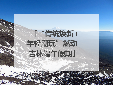 “传统焕新+年轻潮玩”燃动吉林端午假期