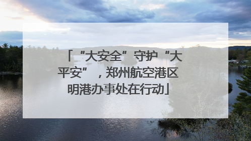 “大安全”守护“大平安”，郑州航空港区明港办事处在行动