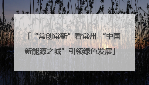 “常创常新”看常州 “中国新能源之城”引领绿色发展