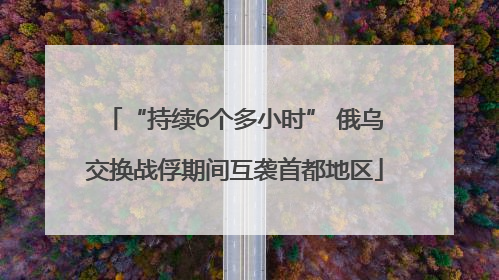 “持续6个多小时” 俄乌交换战俘期间互袭首都地区