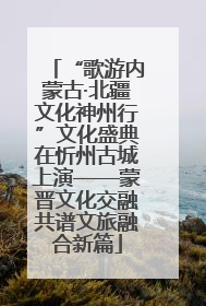 “歌游内蒙古·北疆文化神州行”文化盛典在忻州古城上演——蒙晋文化交融共谱文旅融合新篇