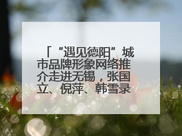 “遇见德阳”城市品牌形象网络推介走进无锡，张国立、倪萍、韩雪录视频助阵