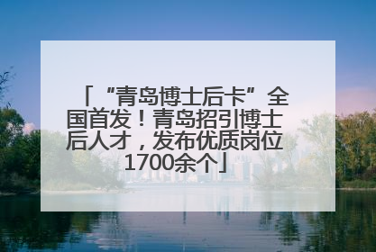 “青岛博士后卡”全国首发！青岛招引博士后人才，发布优质岗位1700余个