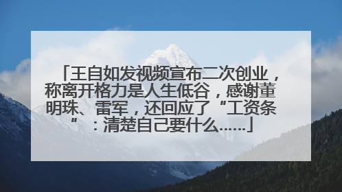 王自如发视频宣布二次创业，称离开格力是人生低谷，感谢董明珠、雷军，还回应了“工资条”：清楚自己要什么……