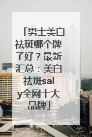 男士美白祛斑哪个牌子好？最新汇总：美白祛斑saly全网十大品牌