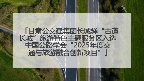 甘肃公交建集团长城驿“古道长城”旅游特色主题服务区入选中国公路学会“2025年度交通与旅游融合创新项目”