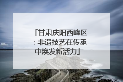 甘肃庆阳西峰区：非遗技艺在传承中焕发新活力