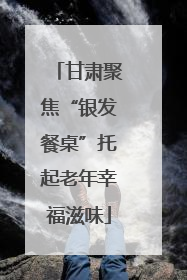 甘肃聚焦“银发餐桌”托起老年幸福滋味