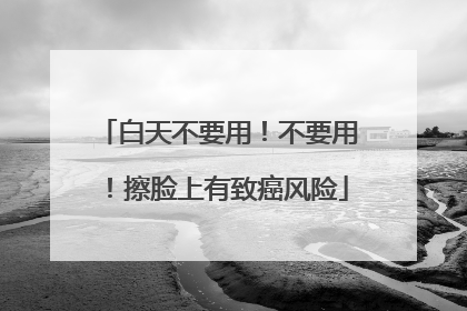 白天不要用！不要用！擦脸上有致癌风险