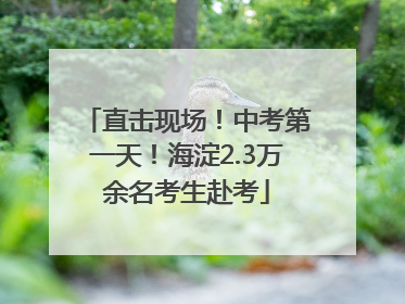 直击现场！中考第一天！海淀2.3万余名考生赴考