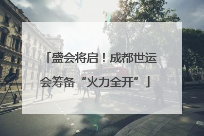 盛会将启！成都世运会筹备“火力全开”