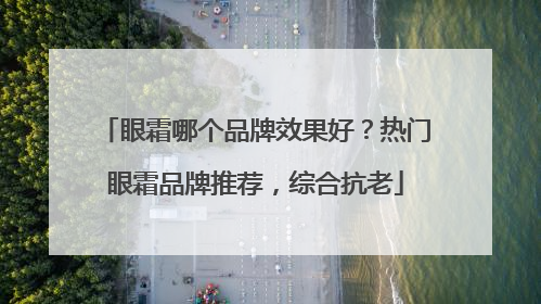 眼霜哪个品牌效果好？热门眼霜品牌推荐，综合抗老