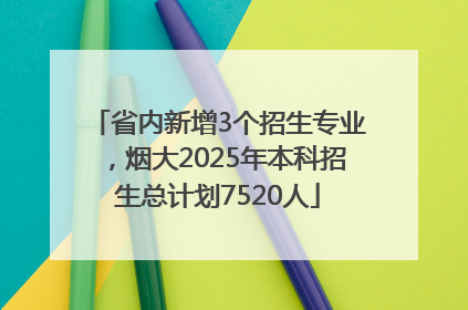 省内新增3个招生专业，烟大2025年本科招生总计划7520人