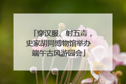 穿汉服、射五毒，史家胡同博物馆举办端午古风游园会