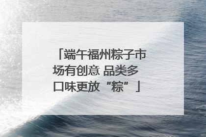 端午福州粽子市场有创意 品类多口味更放“粽”