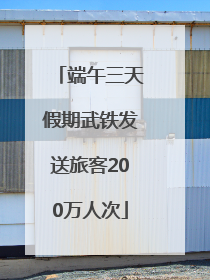 端午三天假期武铁发送旅客200万人次
