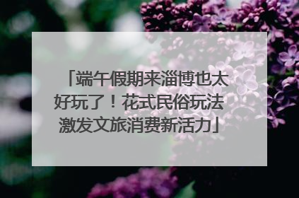 端午假期来淄博也太好玩了！花式民俗玩法激发文旅消费新活力