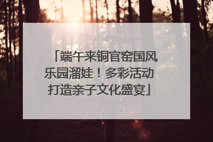 端午来铜官窑国风乐园溜娃！多彩活动打造亲子文化盛宴