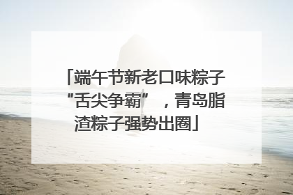 端午节新老口味粽子“舌尖争霸”，青岛脂渣粽子强势出圈