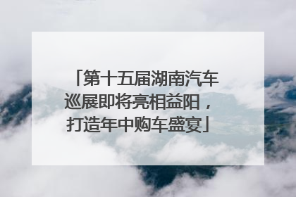 第十五届湖南汽车巡展即将亮相益阳，打造年中购车盛宴