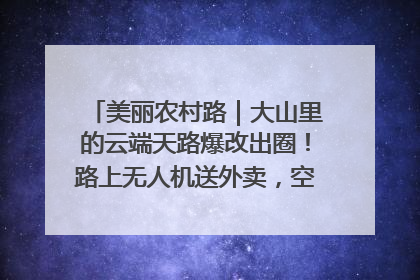 美丽农村路｜大山里的云端天路爆改出圈！路上无人机送外卖，空心村变网红村