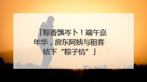 粽香飘岑卜！端午嘉年华，房东阿姨与租客结下“粽子情”