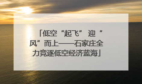 低空“起飞” 迎“风”而上——石家庄全力竞逐低空经济蓝海