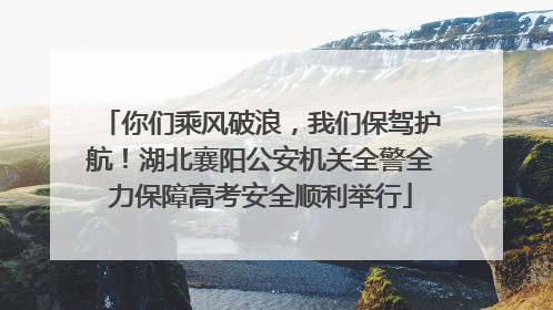 你们乘风破浪，我们保驾护航！湖北襄阳公安机关全警全力保障高考安全顺利举行