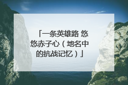 一条英雄路 悠悠赤子心（地名中的抗战记忆）