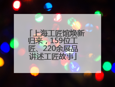 上海工匠馆焕新归来，159位工匠、220余展品讲述工匠故事