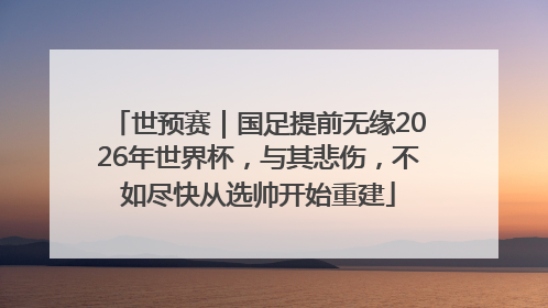 世预赛｜国足提前无缘2026年世界杯，与其悲伤，不如尽快从选帅开始重建