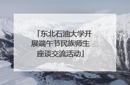 东北石油大学开展端午节民族师生座谈交流活动