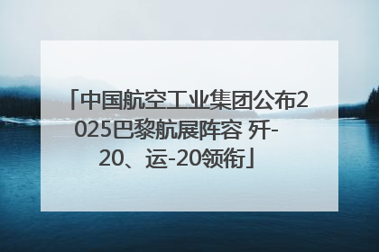 中国航空工业集团公布2025巴黎航展阵容 歼-20、运-20领衔