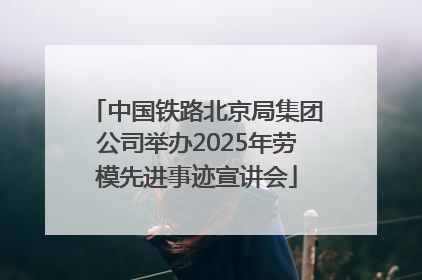 中国铁路北京局集团公司举办2025年劳模先进事迹宣讲会