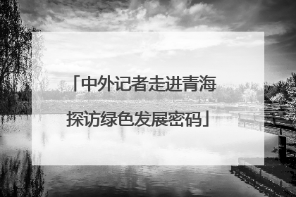 中外记者走进青海 探访绿色发展密码