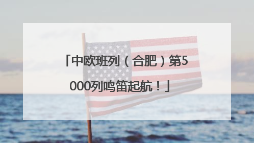 中欧班列（合肥）第5000列鸣笛起航！