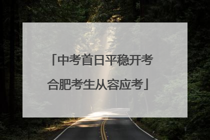 中考首日平稳开考 合肥考生从容应考