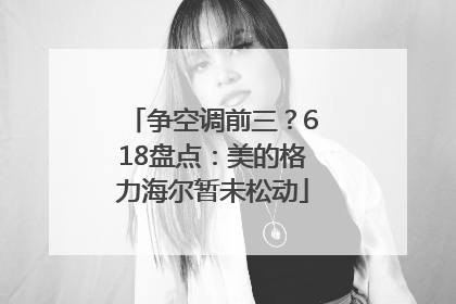 争空调前三？618盘点：美的格力海尔暂未松动