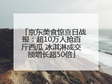 京东美食惊喜日战报：超10万人抢百斤西瓜 冰淇淋成交额增长超50倍