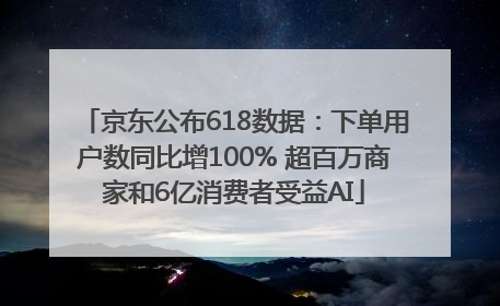 京东公布618数据：下单用户数同比增100% 超百万商家和6亿消费者受益AI