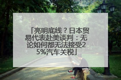 亮明底线？日本贸易代表赴美谈判：无论如何都无法接受25%汽车关税