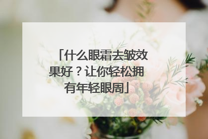 什么眼霜去皱效果好？让你轻松拥有年轻眼周