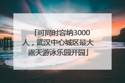 可同时容纳3000人，武汉中心城区最大露天游泳乐园开园