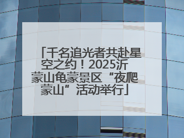 千名追光者共赴星空之约！2025沂蒙山龟蒙景区“夜爬蒙山”活动举行