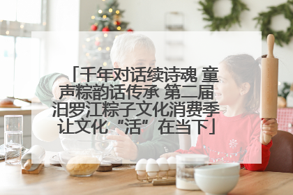 千年对话续诗魂 童声粽韵话传承 第二届汨罗江粽子文化消费季让文化“活”在当下