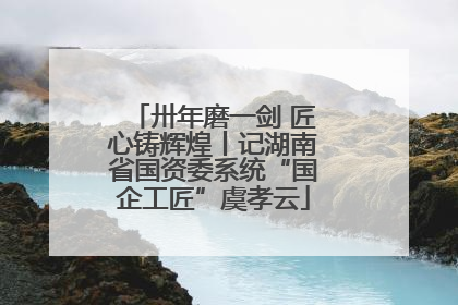 卅年磨一剑 匠心铸辉煌丨记湖南省国资委系统“国企工匠”虞孝云