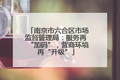 南京市六合区市场监督管理局：服务再“加码”，营商环境再“升级”
